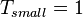 T_{small} = 1